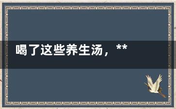 喝了这些养生汤，***过秋冬！中老年人必看！ ,喝了这些养生汤